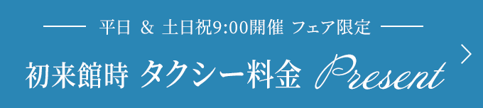 平日＆土日祝9:00開催フェア限定 初来館時タクシー料金プレゼント